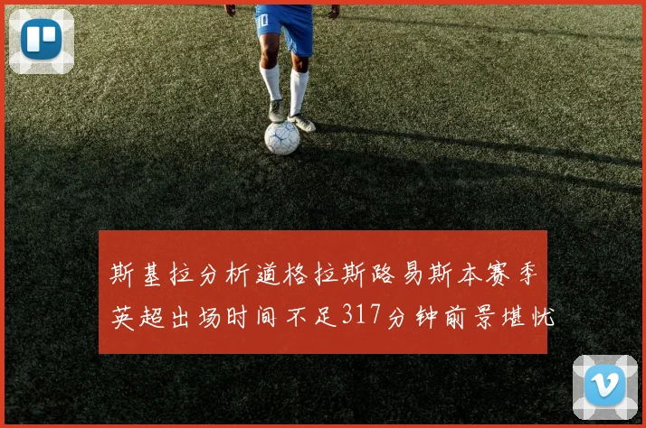 斯基拉分析道格拉斯路易斯本赛季英超出场时间不足317分钟前景堪忧