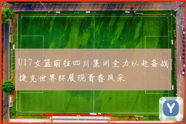 U17女篮前往四川集训全力以赴备战捷克世界杯展现青春风采