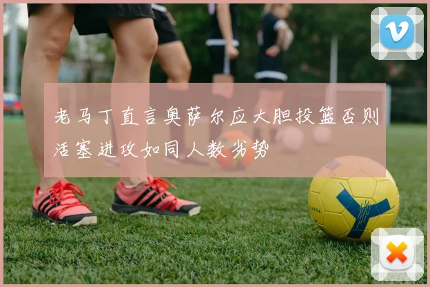 老马丁直言奥萨尔应大胆投篮否则活塞进攻如同人数劣势