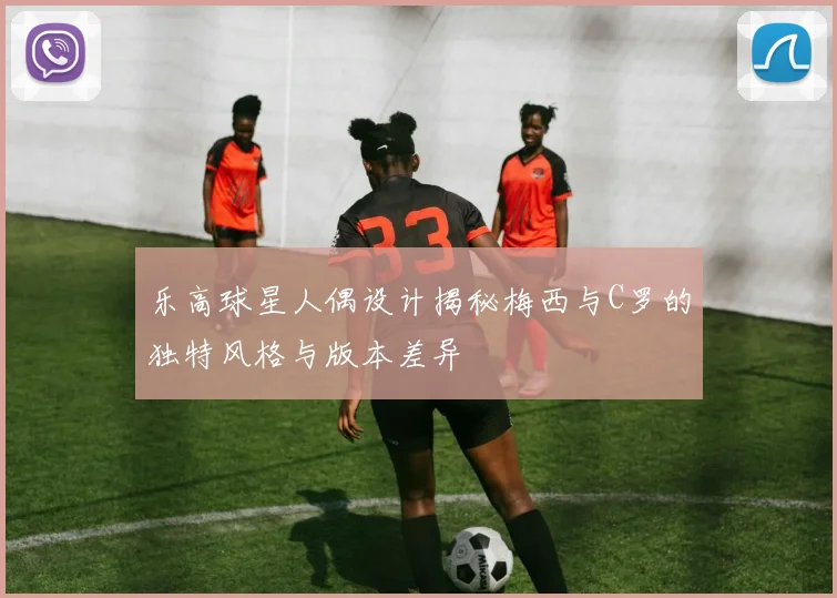 乐高球星人偶设计揭秘梅西与C罗的独特风格与版本差异
