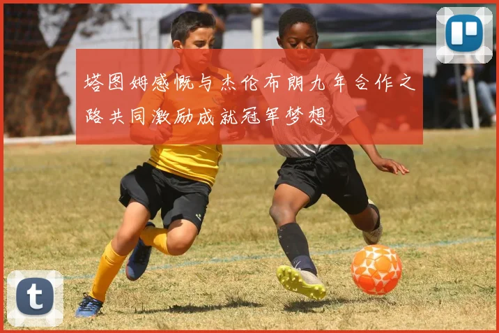 塔图姆感慨与杰伦布朗九年合作之路共同激励成就冠军梦想