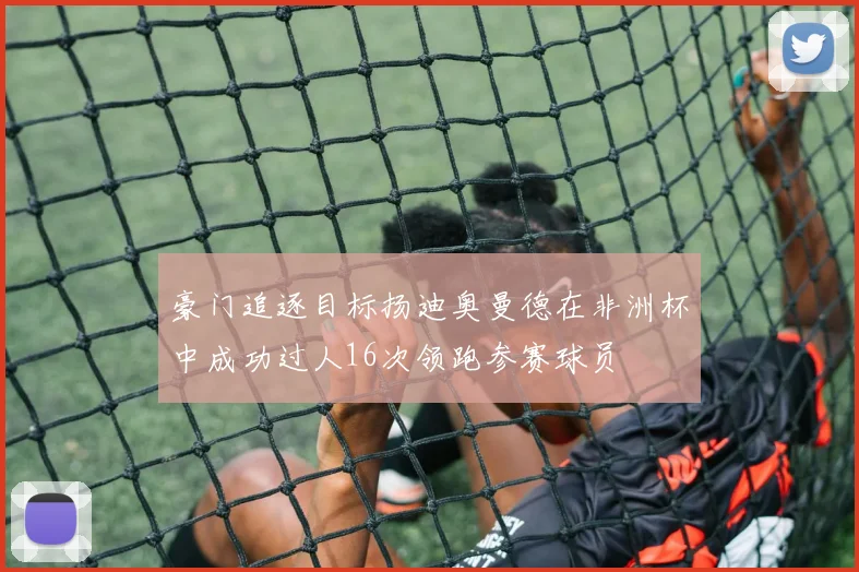 豪门追逐目标扬迪奥曼德在非洲杯中成功过人16次领跑参赛球员
