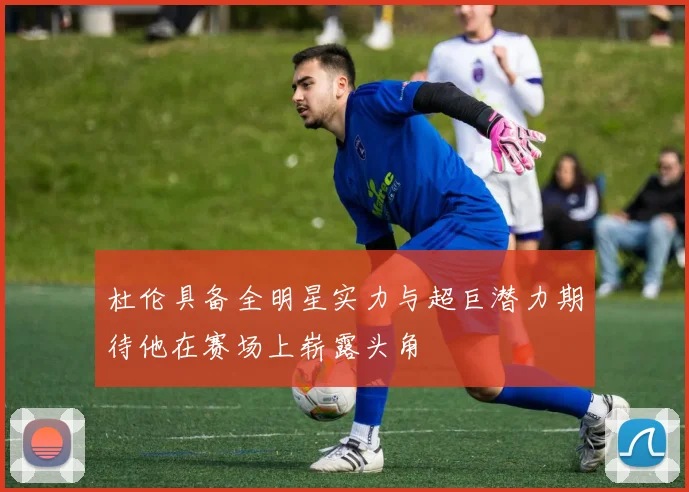 杜伦具备全明星实力与超巨潜力期待他在赛场上崭露头角
