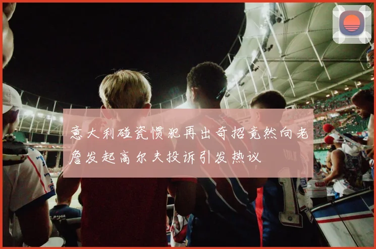 意大利碰瓷惯犯再出奇招竟然向老詹发起高尔夫投诉引发热议