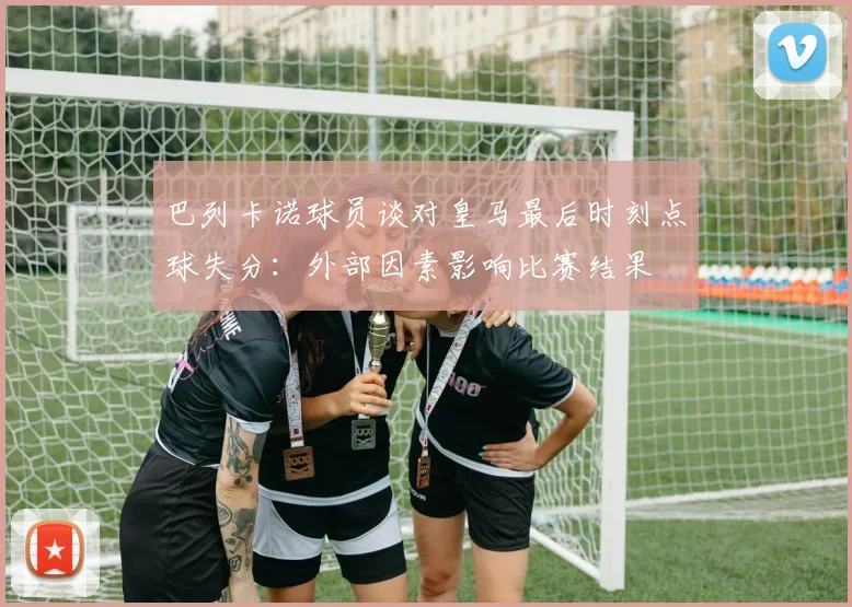 巴列卡诺球员谈对皇马最后时刻点球失分：外部因素影响比赛结果