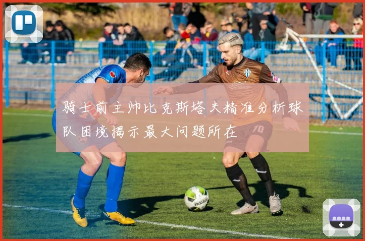 骑士前主帅比克斯塔夫精准分析球队困境揭示最大问题所在