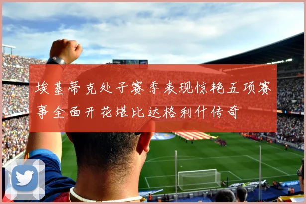埃基蒂克处子赛季表现惊艳五项赛事全面开花堪比达格利什传奇