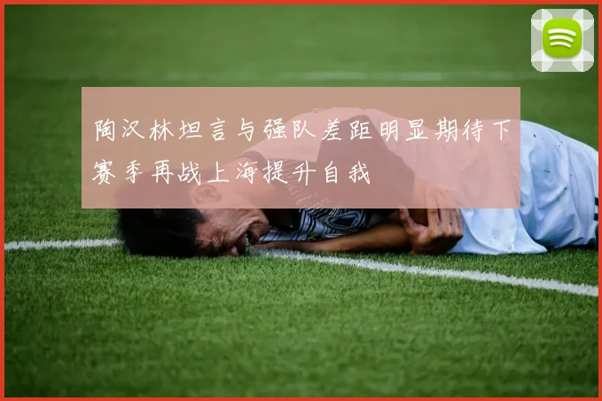 陶汉林坦言与强队差距明显期待下赛季再战上海提升自我