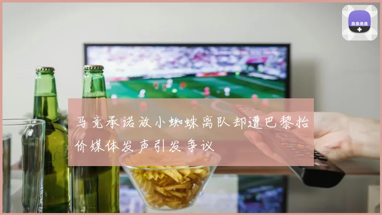 马竞承诺放小蜘蛛离队却遭巴黎抬价媒体发声引发争议