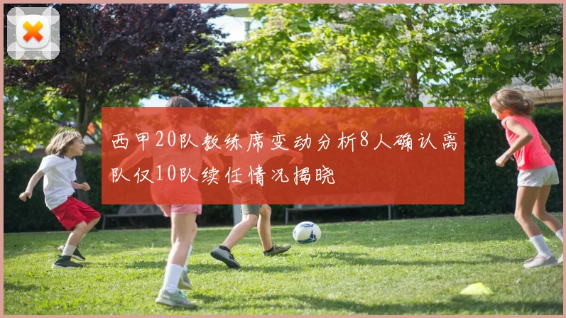 西甲20队教练席变动分析8人确认离队仅10队续任情况揭晓