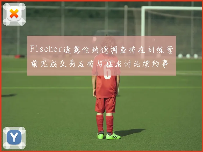 Fischer透露伦纳德调查将在训练营前完成交易后将与猛龙讨论续约事宜