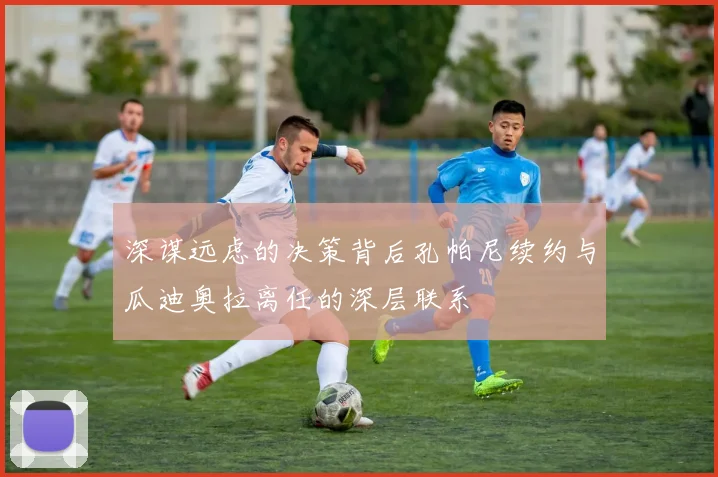 深谋远虑的决策背后孔帕尼续约与瓜迪奥拉离任的深层联系
