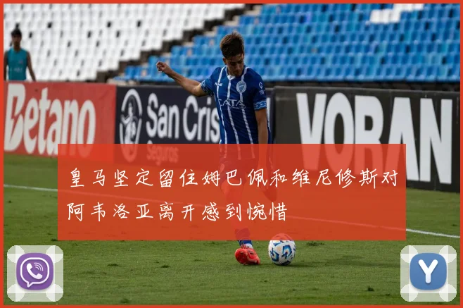 皇马坚定留住姆巴佩和维尼修斯对阿韦洛亚离开感到惋惜
