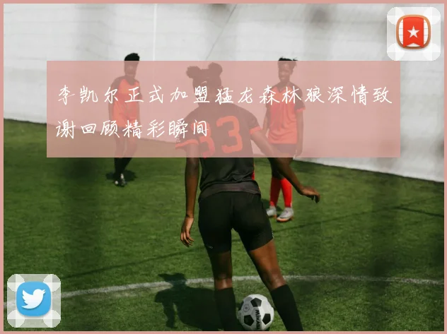 李凯尔正式加盟猛龙森林狼深情致谢回顾精彩瞬间