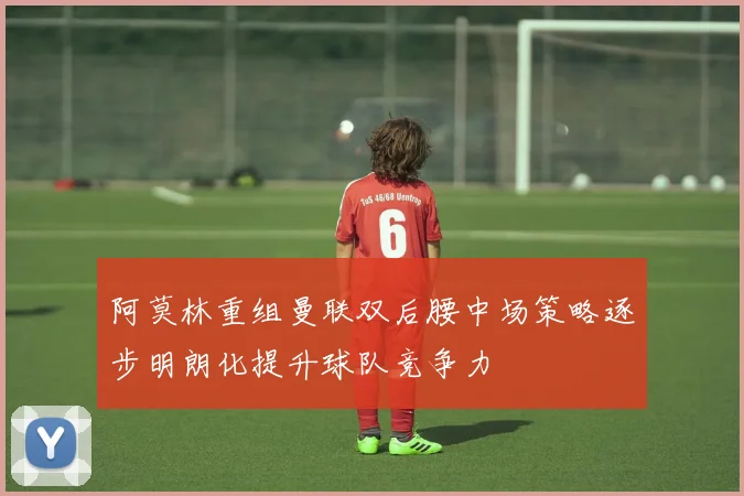 阿莫林重组曼联双后腰中场策略逐步明朗化提升球队竞争力
