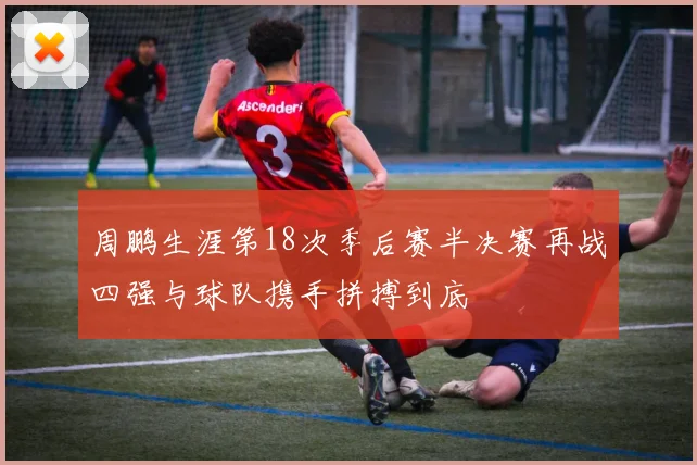 周鹏生涯第18次季后赛半决赛再战四强与球队携手拼搏到底