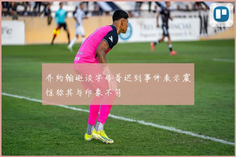 乔约翰逊谈字母哥迟到事件表示震惊称其与印象不符
