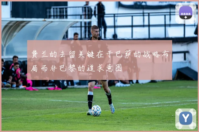 费兰的去留关键在于巴萨的战略布局而非巴黎的追求意图