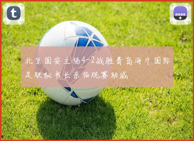 北京国安主场4-2战胜青岛海牛国际足联秘书长亲临观赛助威