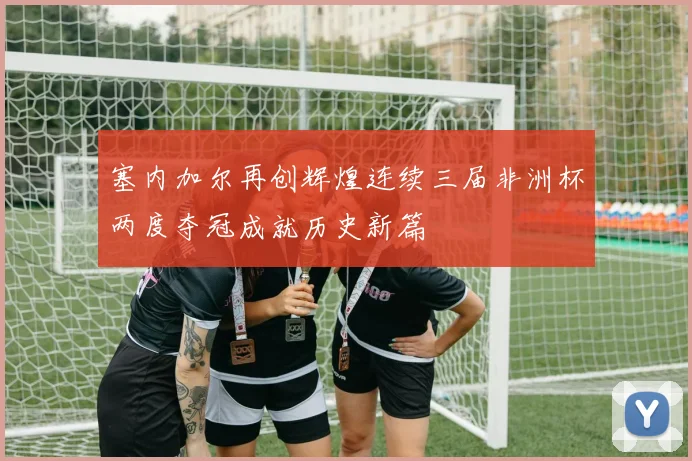 塞内加尔再创辉煌连续三届非洲杯两度夺冠成就历史新篇