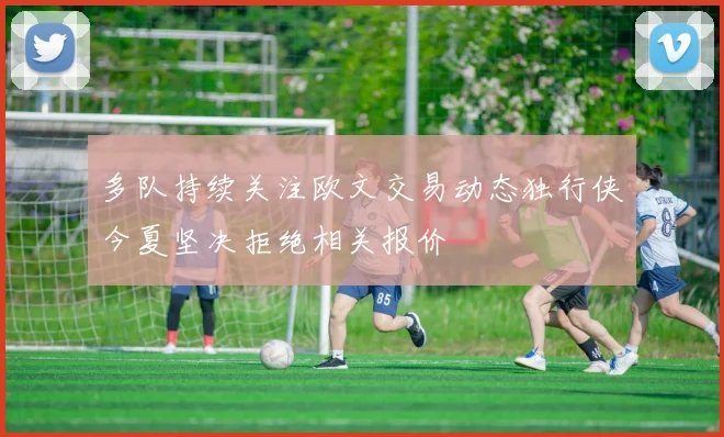 多队持续关注欧文交易动态独行侠今夏坚决拒绝相关报价