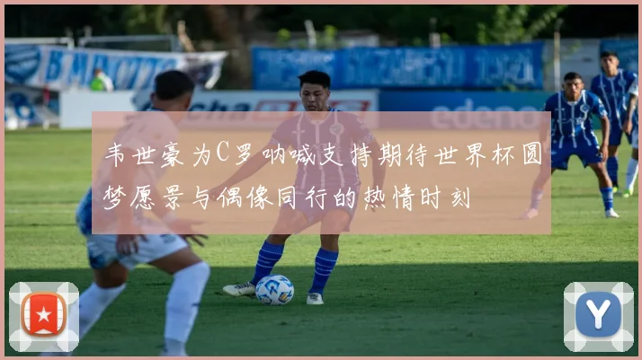 韦世豪为C罗呐喊支持期待世界杯圆梦愿景与偶像同行的热情时刻