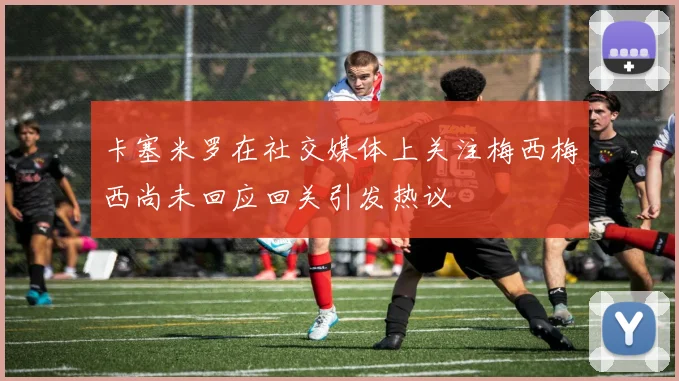 卡塞米罗在社交媒体上关注梅西梅西尚未回应回关引发热议
