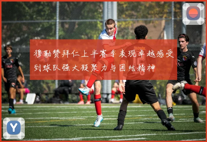 穆勒赞拜仁上半赛季表现卓越感受到球队强大凝聚力与团结精神