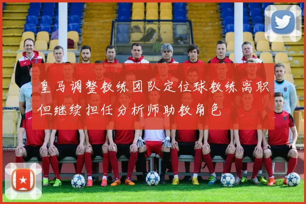 皇马调整教练团队定位球教练离职但继续担任分析师助教角色