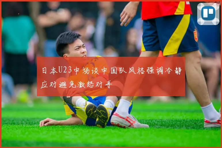日本U23中场谈中国队风格强调冷静应对避免激怒对手